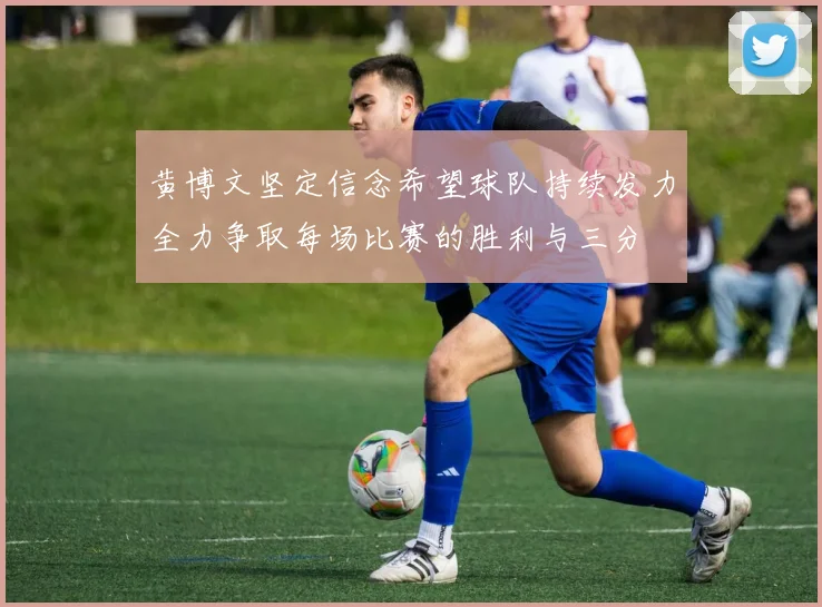 黄博文坚定信念希望球队持续发力全力争取每场比赛的胜利与三分