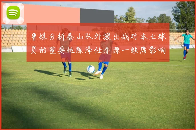 鲁媒分析泰山队外援出战对本土球员的重要性陈泽仕李源一缺席影响显著