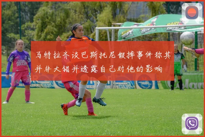 马特拉齐谈巴斯托尼假摔事件称其并非大错并透露自己对他的影响