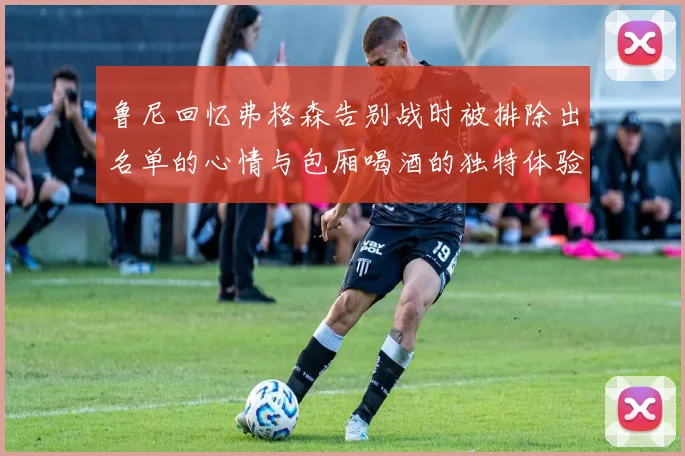 鲁尼回忆弗格森告别战时被排除出名单的心情与包厢喝酒的独特体验
