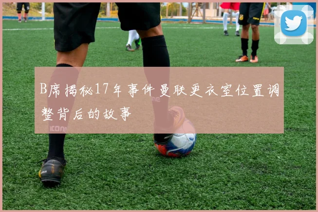 B席揭秘17年事件曼联更衣室位置调整背后的故事