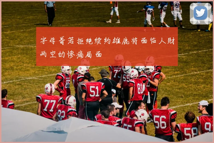 字母哥若拒绝续约雄鹿将面临人财两空的惨痛局面