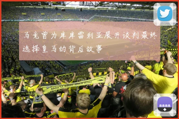 马竞曾为库库雷利亚展开谈判最终选择皇马的背后故事