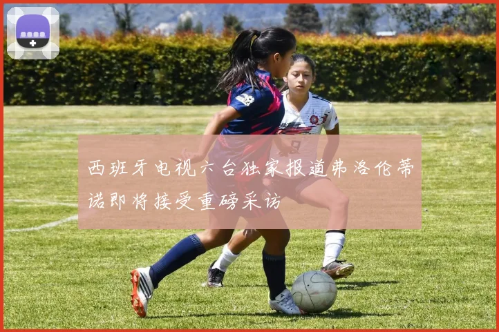 西班牙电视六台独家报道弗洛伦蒂诺即将接受重磅采访