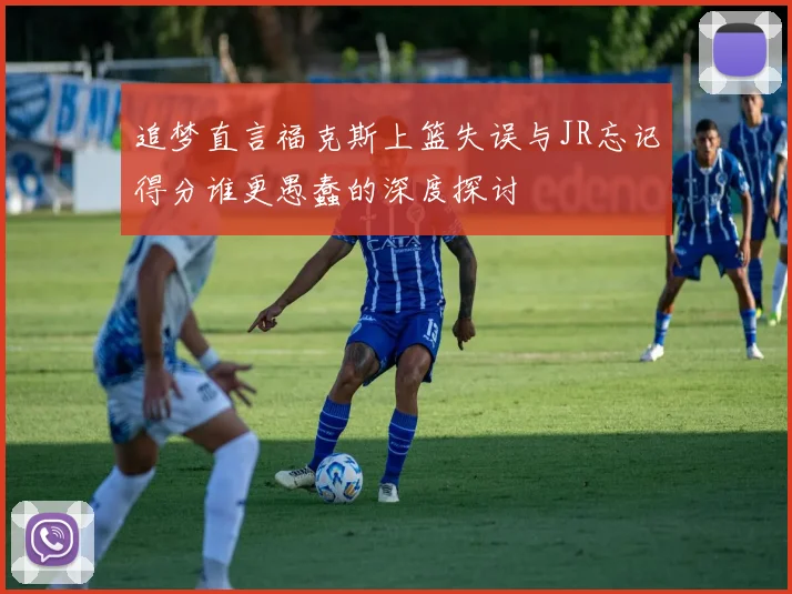 追梦直言福克斯上篮失误与JR忘记得分谁更愚蠢的深度探讨