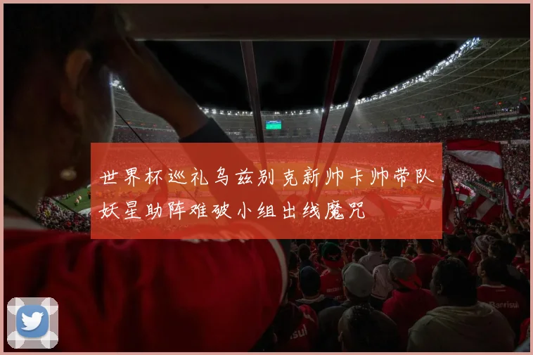 世界杯巡礼乌兹别克新帅卡帅带队妖星助阵难破小组出线魔咒
