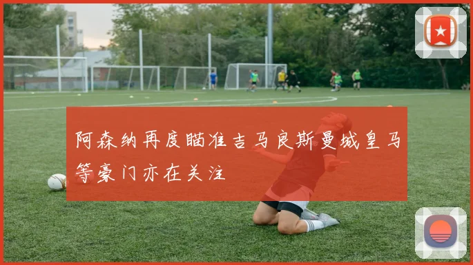 阿森纳再度瞄准吉马良斯曼城皇马等豪门亦在关注