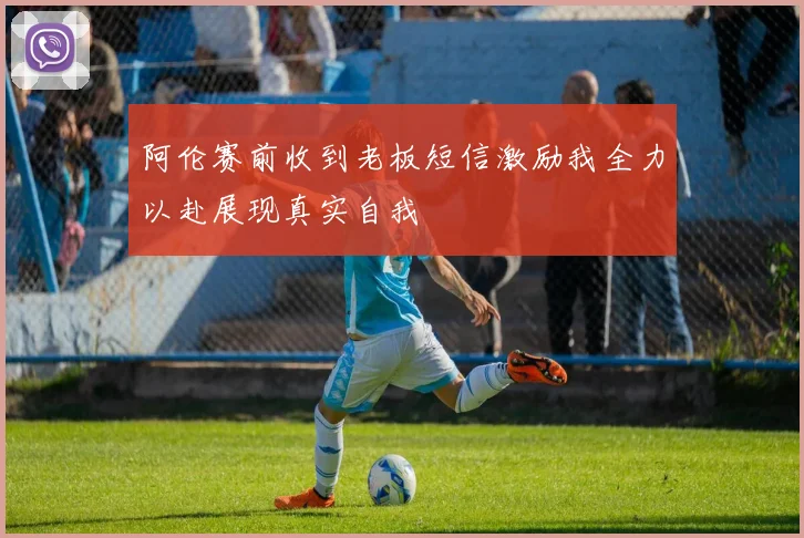 阿伦赛前收到老板短信激励我全力以赴展现真实自我