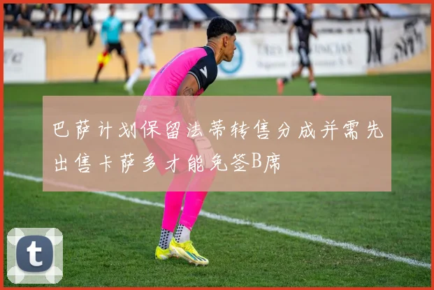 巴萨计划保留法蒂转售分成并需先出售卡萨多才能免签B席