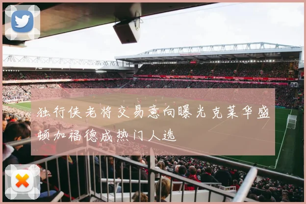 独行侠老将交易意向曝光克莱华盛顿加福德成热门人选