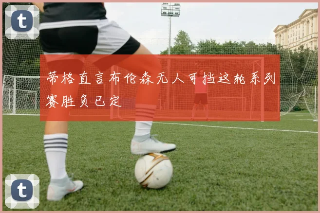 蒂格直言布伦森无人可挡这轮系列赛胜负已定