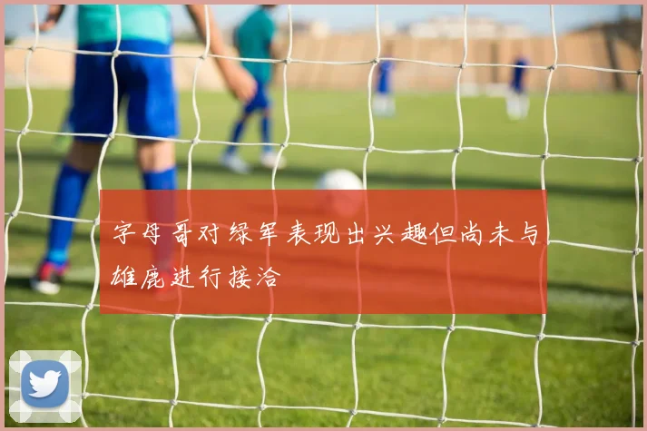 字母哥对绿军表现出兴趣但尚未与雄鹿进行接洽