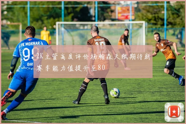 2K主管高度评价杨瀚森天赋期待新赛季能力值提升至80