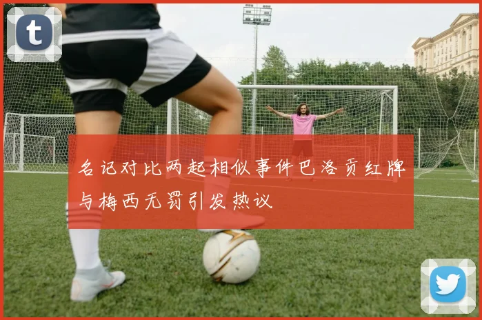名记对比两起相似事件巴洛贡红牌与梅西无罚引发热议