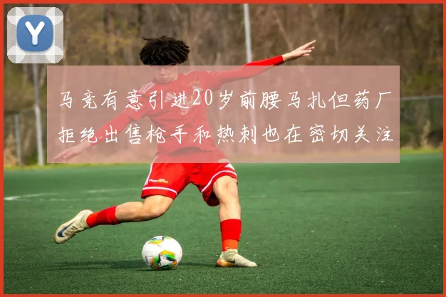 马竞有意引进20岁前腰马扎但药厂拒绝出售枪手和热刺也在密切关注
