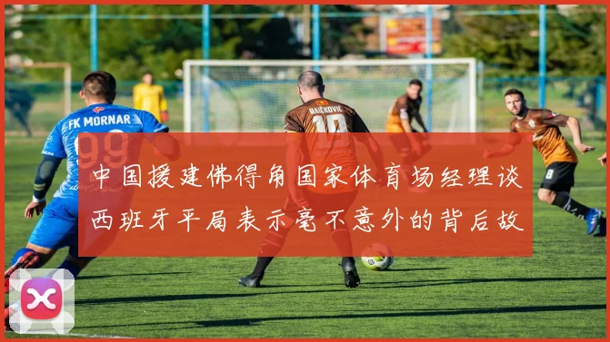 中国援建佛得角国家体育场经理谈西班牙平局表示毫不意外的背后故事